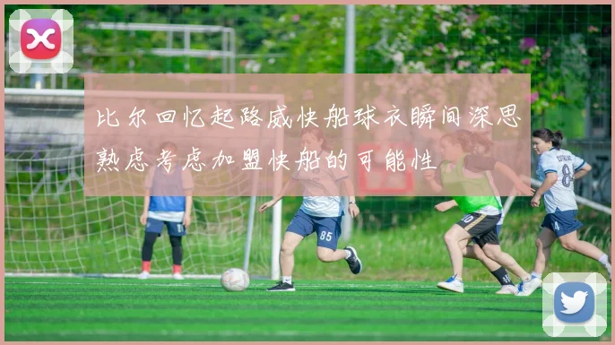 比尔回忆起路威快船球衣瞬间深思熟虑考虑加盟快船的可能性
