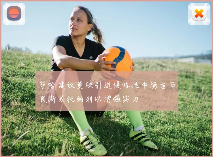 萨哈建议曼联引进侵略性中场吉马良斯或托纳利以增强实力