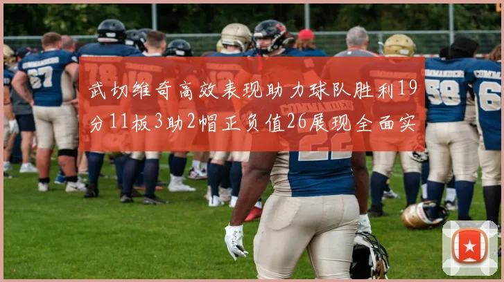 武切维奇高效表现助力球队胜利19分11板3助2帽正负值26展现全面实力