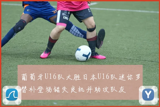 葡萄牙U16队大胜日本U16队迷你罗替补登场错失良机并助攻队友