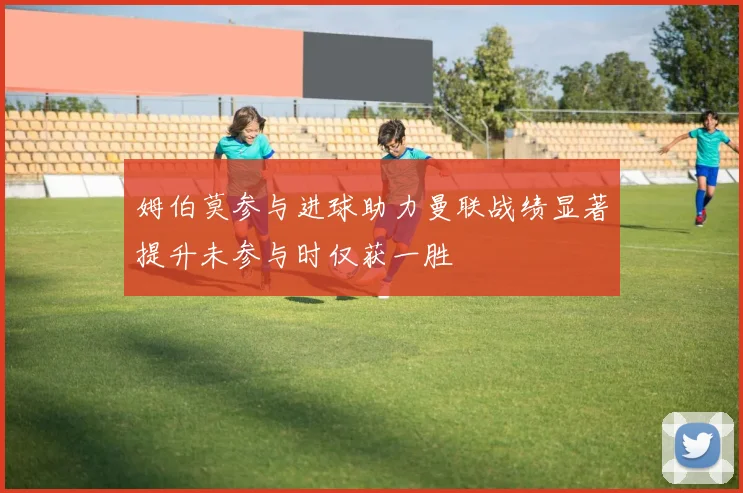 姆伯莫参与进球助力曼联战绩显著提升未参与时仅获一胜