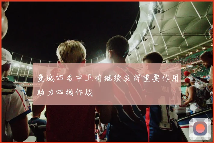 曼城四名中卫将继续发挥重要作用助力四线作战