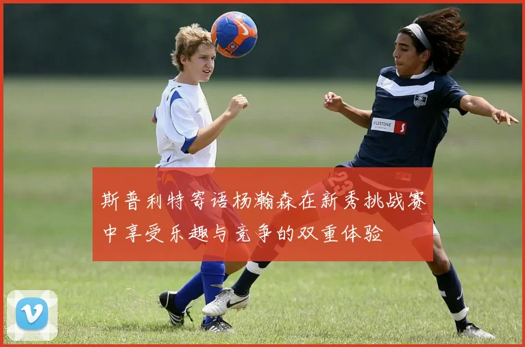 斯普利特寄语杨瀚森在新秀挑战赛中享受乐趣与竞争的双重体验