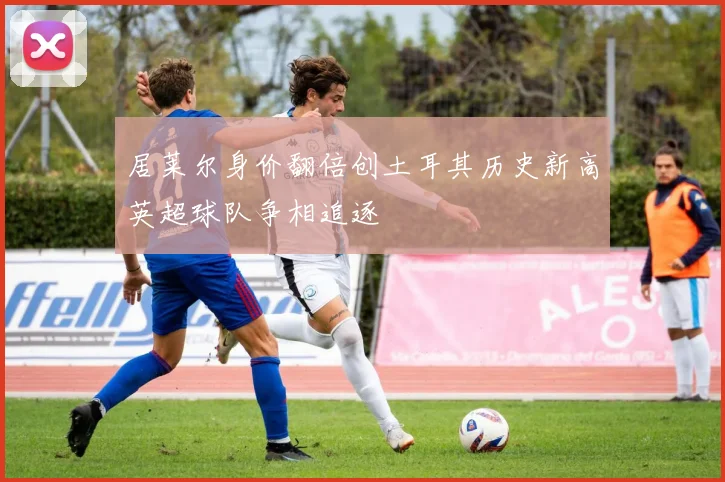 居莱尔身价翻倍创土耳其历史新高英超球队争相追逐
