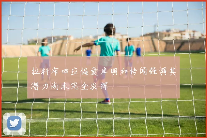 拉科布回应偏爱库明加传闻强调其潜力尚未完全发挥
