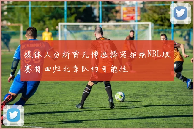 媒体人分析曾凡博选择若拒绝NBL联赛将回归北京队的可能性