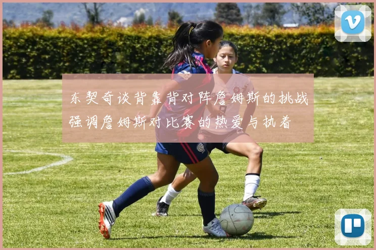 东契奇谈背靠背对阵詹姆斯的挑战强调詹姆斯对比赛的热爱与执着