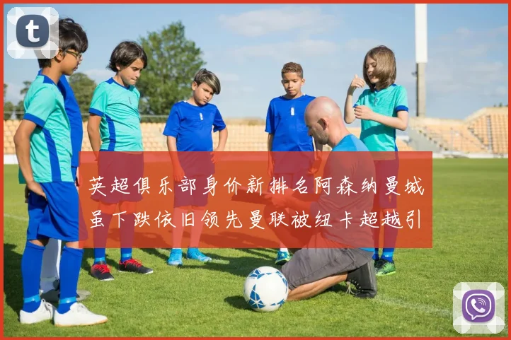 英超俱乐部身价新排名阿森纳曼城虽下跌依旧领先曼联被纽卡超越引关注