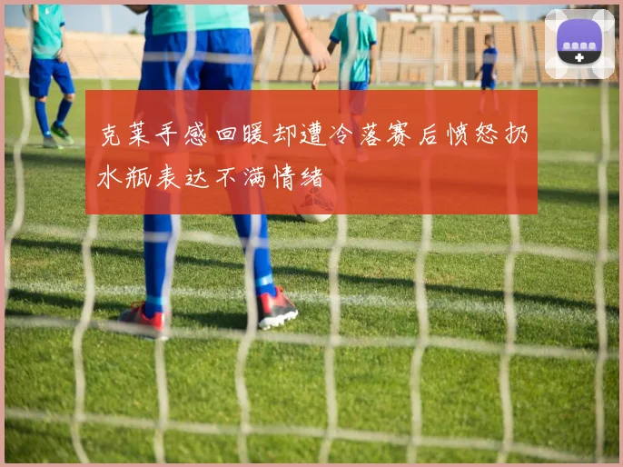 克莱手感回暖却遭冷落赛后愤怒扔水瓶表达不满情绪