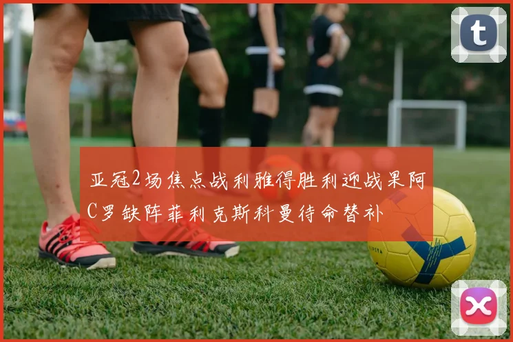 亚冠2场焦点战利雅得胜利迎战果阿C罗缺阵菲利克斯科曼待命替补