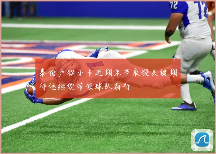 泰伦卢称小卡近期末节表现关键期待他继续带领球队前行