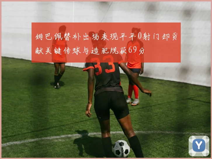 姆巴佩替补出场表现平平0射门却贡献关键传球与造犯规获69分