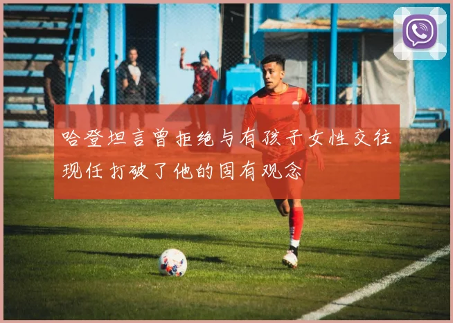 哈登坦言曾拒绝与有孩子女性交往现任打破了他的固有观念