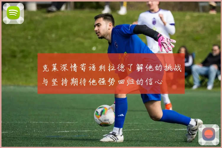 克莱深情寄语利拉德了解他的挑战与坚持期待他强势回归的信心