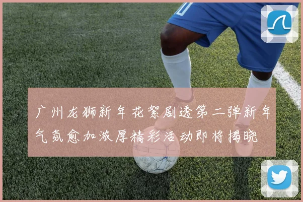 广州龙狮新年花絮剧透第二弹新年气氛愈加浓厚精彩活动即将揭晓