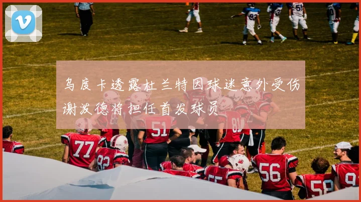 乌度卡透露杜兰特因球迷意外受伤谢泼德将担任首发球员