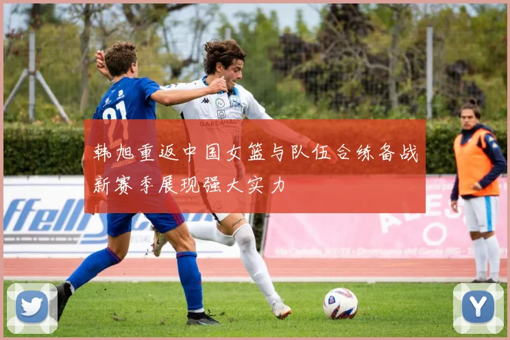 韩旭重返中国女篮与队伍合练备战新赛季展现强大实力