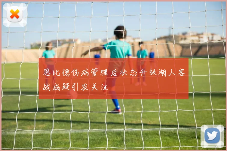 恩比德伤病管理后状态升级湖人客战成疑引发关注