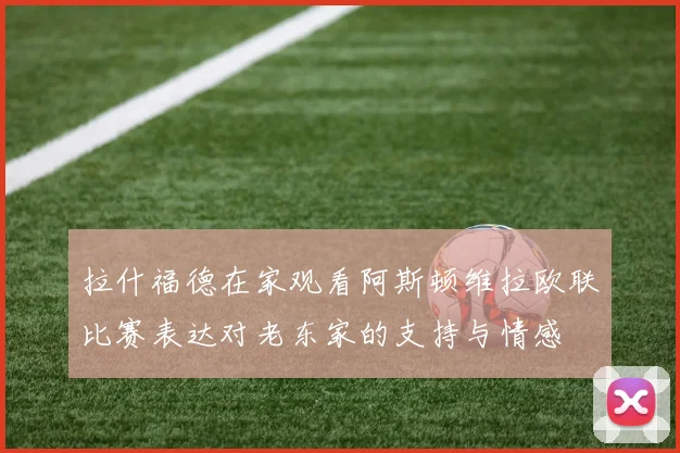 拉什福德在家观看阿斯顿维拉欧联比赛表达对老东家的支持与情感