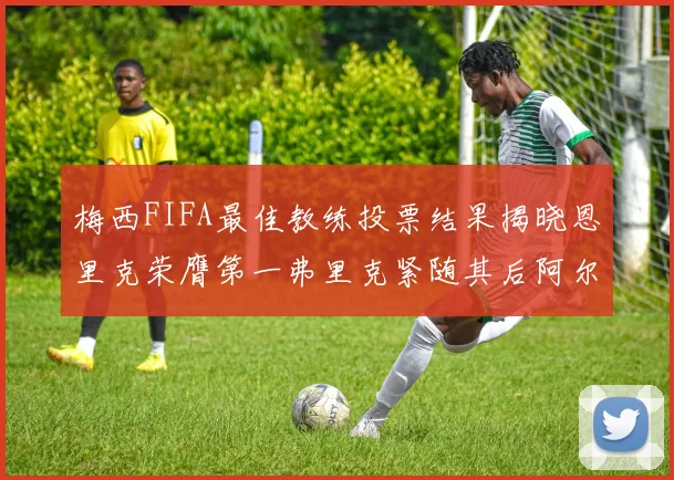 梅西FIFA最佳教练投票结果揭晓恩里克荣膺第一弗里克紧随其后阿尔特塔位列第三