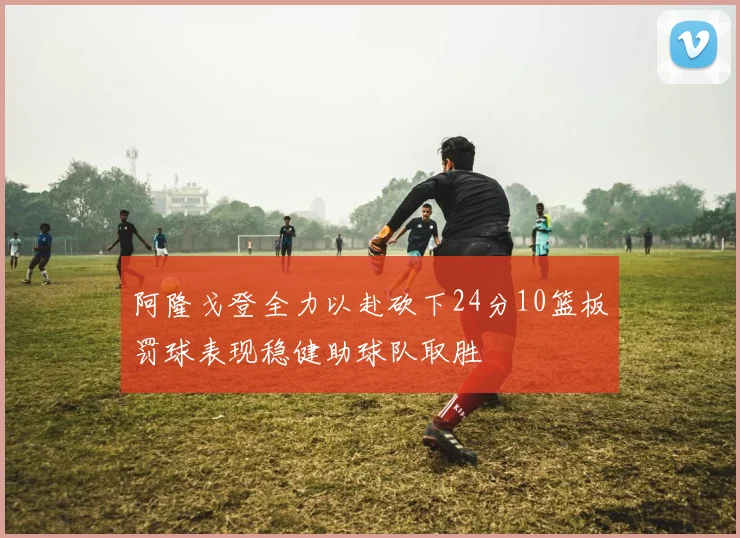 阿隆戈登全力以赴砍下24分10篮板罚球表现稳健助球队取胜