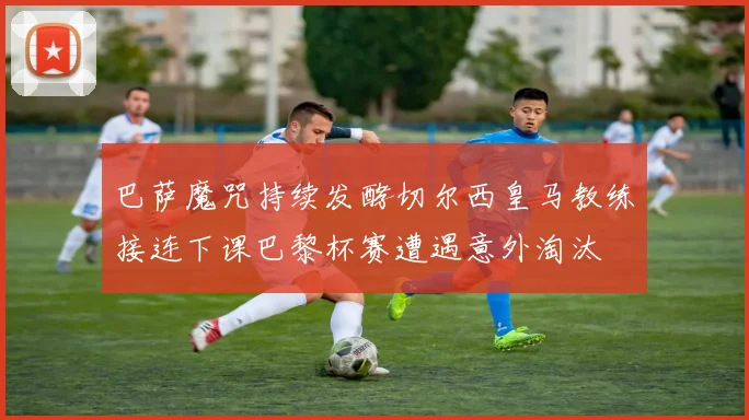 巴萨魔咒持续发酵切尔西皇马教练接连下课巴黎杯赛遭遇意外淘汰
