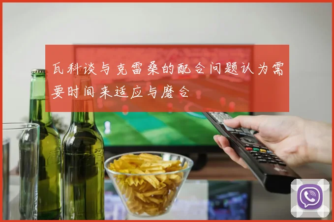 瓦科谈与克雷桑的配合问题认为需要时间来适应与磨合