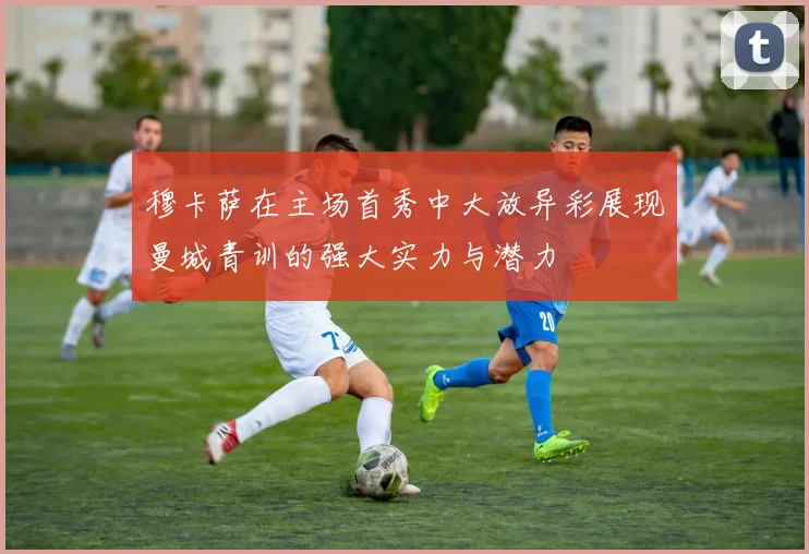 穆卡萨在主场首秀中大放异彩展现曼城青训的强大实力与潜力
