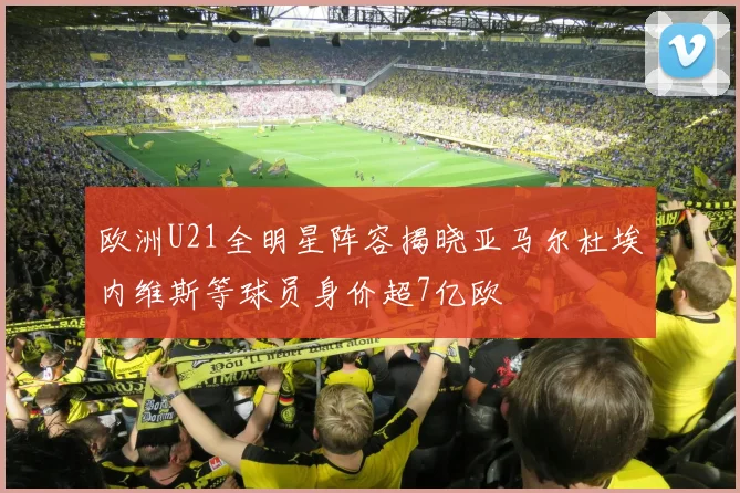 欧洲U21全明星阵容揭晓亚马尔杜埃内维斯等球员身价超7亿欧