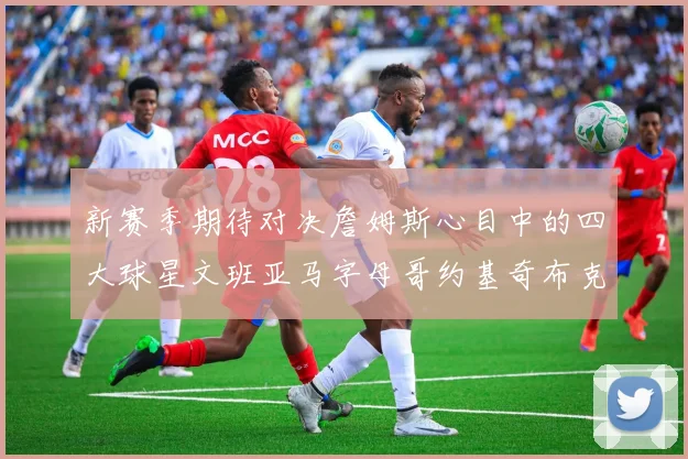 新赛季期待对决詹姆斯心目中的四大球星文班亚马字母哥约基奇布克