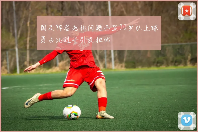 国足阵容老化问题凸显30岁以上球员占比过半引发担忧
