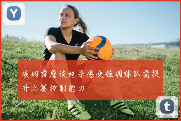 埃姆雷詹谈绝杀感受强调球队需提升比赛控制能力