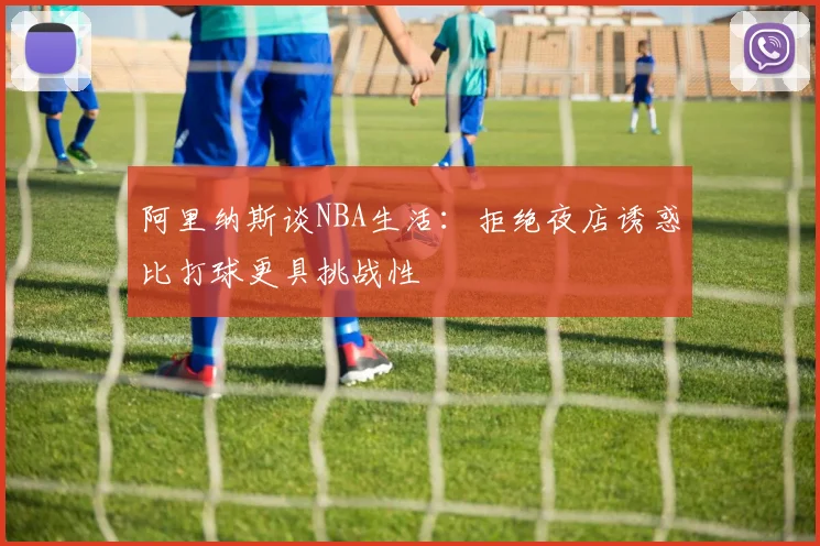 阿里纳斯谈NBA生活：拒绝夜店诱惑比打球更具挑战性