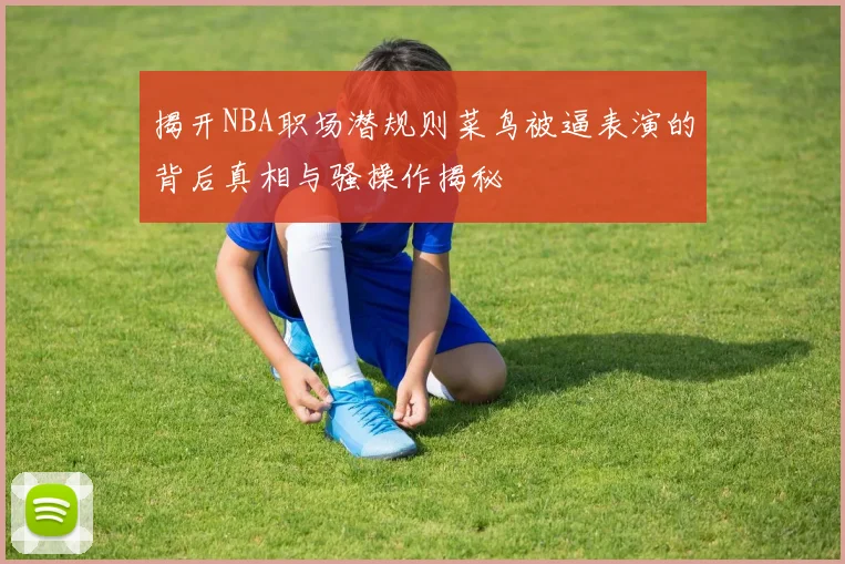 揭开NBA职场潜规则菜鸟被逼表演的背后真相与骚操作揭秘
