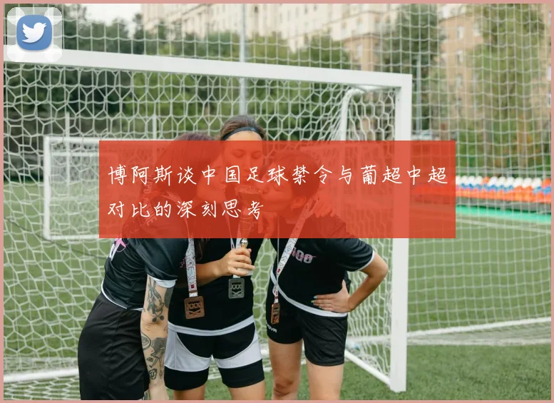 博阿斯谈中国足球禁令与葡超中超对比的深刻思考
