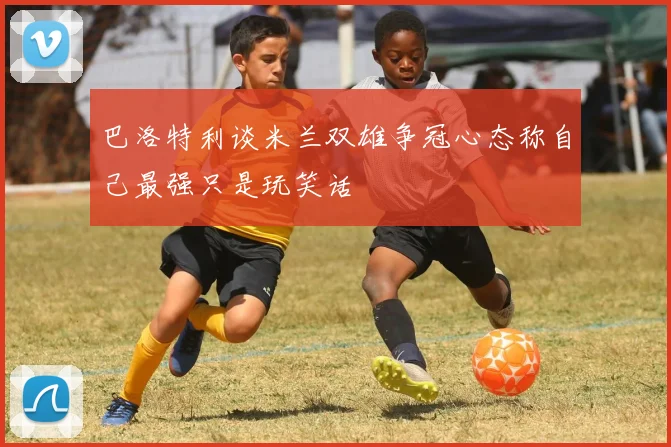 巴洛特利谈米兰双雄争冠心态称自己最强只是玩笑话