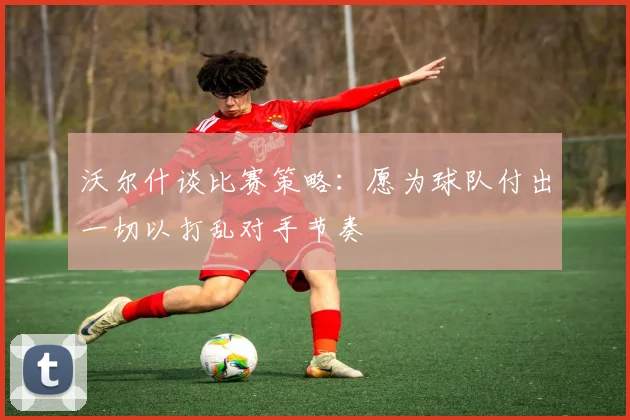 沃尔什谈比赛策略：愿为球队付出一切以打乱对手节奏