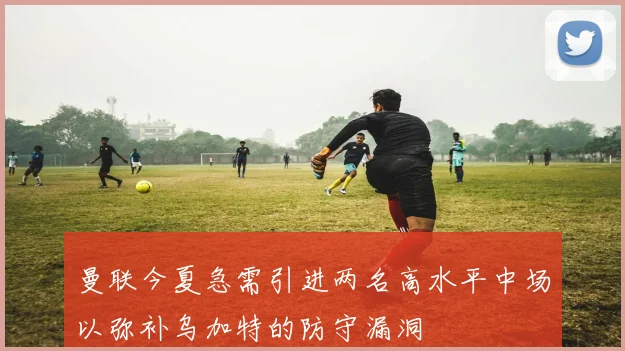 曼联今夏急需引进两名高水平中场以弥补乌加特的防守漏洞