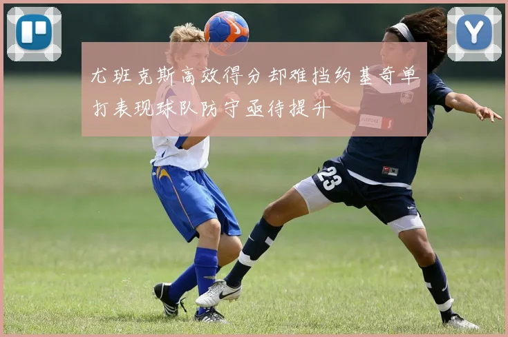 尤班克斯高效得分却难挡约基奇单打表现球队防守亟待提升