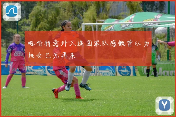 略伦特意外入选国家队感慨曾以为机会已无再来